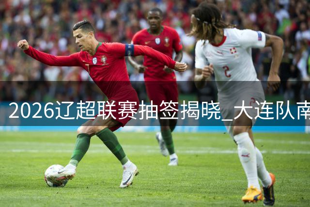 2026辽超联赛抽签揭晓 大连队南一区迎战鞍山盘锦